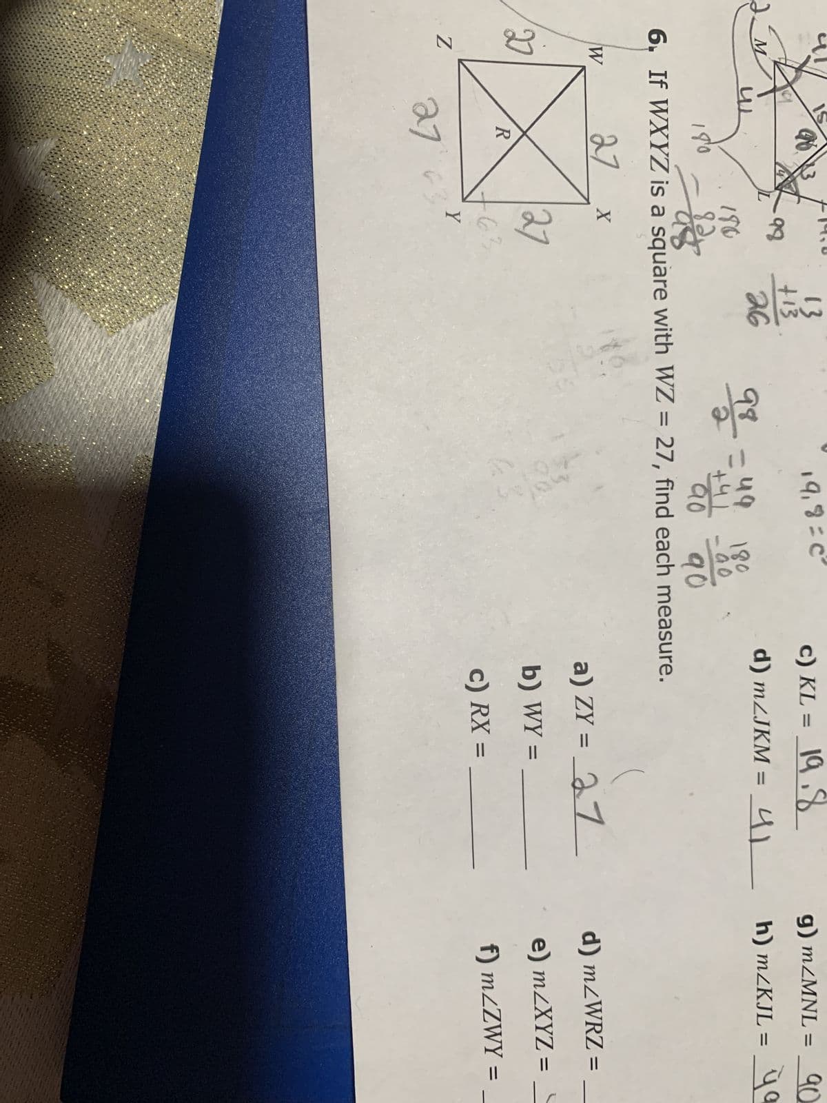 M
W
2
Z
R
I
27
98
98=49 180
180
82.
98
90
6. If WXYZ is a square with WZ = 27, find each measure.
90
27
180
X
27
63
13
+13
26
Y
19,8=C
c) KL = 19.8
d) m/JKM = 41
g) m/MNL = 90
4|________ħ) m<KJL = _ya
h)
q
a) ZY = 27
b) WY =
c) RX =
d) m/WRZ=
e) m/XYZ =
f) m/ZWY =