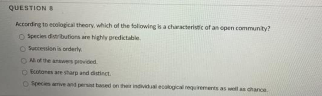 QUESTION 8
According to ecological theory, which of the following is a characteristic of an open community?
O Species distributions are highly predictable.
O Succession is orderly.
O All of the answers provided.
O Ecotones are sharp and distinct.
O Species arrive and persist based on their individual ecological requirements as well as chance.
