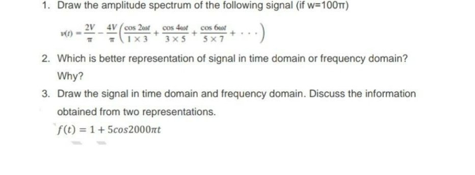1. Draw the amplitude spectrum of the following signal (if w=100TT)
2V 4V (cos 2st cos 4ot
(1x3
cos 6wt
5 x 7
:)
3 x 5
2. Which is better representation of signal in time domain or frequency domain?
Why?
3. Draw the signal in time domain and frequency domain. Discuss the information
obtained from two representations.
f(t) = 1+5cos2000nt
