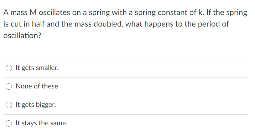 A mass M oscillates on a spring with a spring constant of k. If the spring
is cut in half and the mass doubled, what happens to the period of
oscillation?
O It gets smaller.
None of these
O It gets bigger.
It stays the same.
