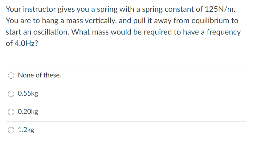 Your instructor gives you a spring with a spring constant of 125N/m.
You are to hang a mass vertically, and pull it away from equilibrium to
start an oscillation. What mass would be required to have a frequency
of 4.0Hz?
None of these.
0.55kg
0.20kg
1.2kg
