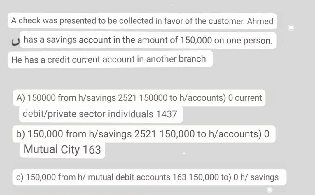 A check was presented to be collected in favor of the customer. Ahmed
has a savings account in the amount of 150,000 on one person.
He has a credit current account in another branch
A) 150000 from h/savings 2521 150000 to h/accounts) 0 current
debit/private sector individuals 1437
b) 150,000 from h/savings 2521 150,000 to h/accounts) 0
Mutual City 163
c) 150,000 from h/ mutual debit accounts 163 150,000 to) 0 h/ savings
