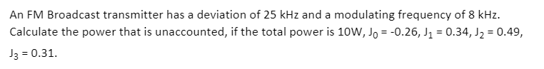 An FM Broadcast transmitter has a deviation of 25 kHz and a modulating frequency of 8 kHz.
Calculate the power that is unaccounted, if the total power is 10W, Jo = -0.26, J1 = 0.34, J2 = 0.49,
J3 = 0.31.
