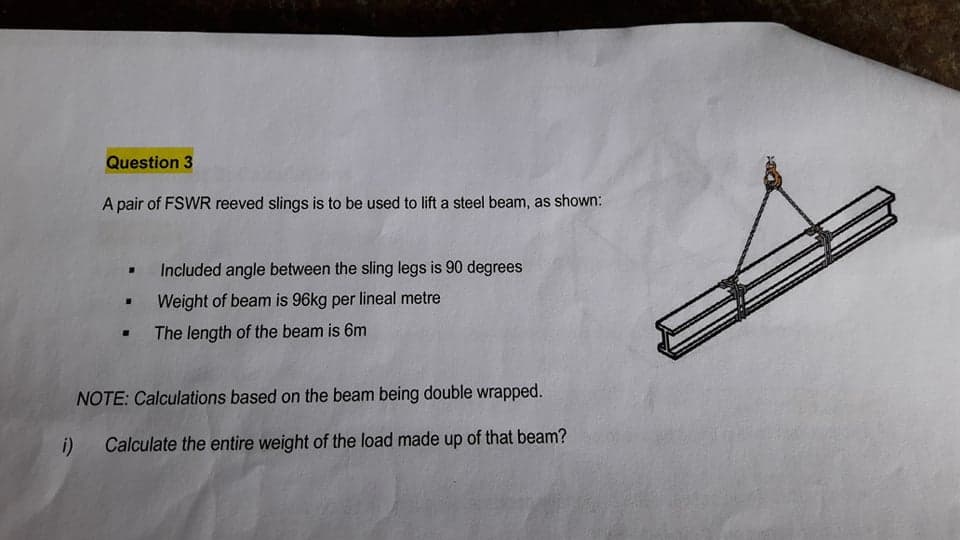 Question 3
A pair of FSWR reeved slings is to be used to lift a steel beam, as shown:
Included angle between the sling legs is 90 degrees
Weight of beam is 96kg per lineal metre
The length of the beam is 6m
NOTE: Calculations based on the beam being double wrapped.
i) Calculate the entire weight of the load made up of that beam?
