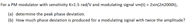 For a PM modulator with sensitivity K=1.5 rad/V and modulating signal vm(t) = 2sin(2rt2000t),
(a) determine the peak phase deviation.
(b) How much phase deviation is produced for a modulating signal with twice the amplitude?
