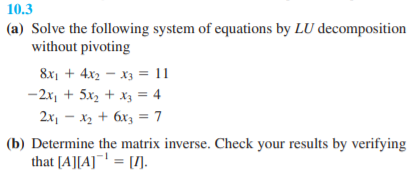 10.3
(a) Solve the following system of equations by LU decomposition
without pivoting
8x1 + 4x2 – x3 = 11
-2x, + 5x2 + X3 = 4
2x, - x2 + 6x3 = 7
(b) Determine the matrix inverse. Check your results by verifying
that [A][A]¯ = [].
