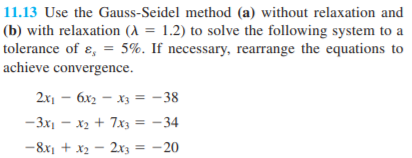 11.13 Use the Gauss-Seidel method (a) without relaxation and
(b) with relaxation (A = 1.2) to solve the following system to a
tolerance of ɛ, = 5%. If necessary, rearrange the equations to
achieve convergence.
2x1 - 6x2 - x3 = -38
-3x1 - x2 + 7x3 = -34
-8x1 + x2 - 2xz = -20

