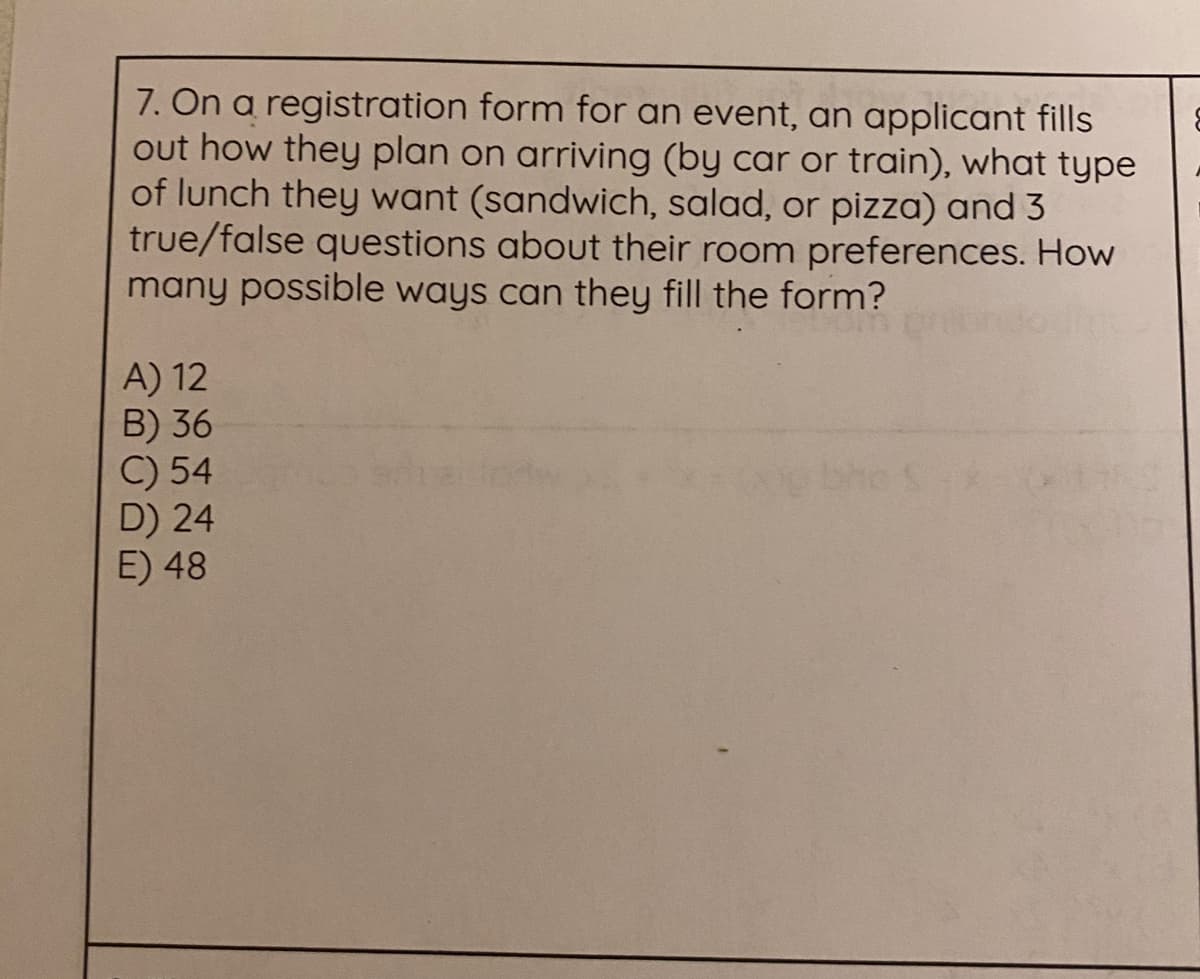 7. On a registration form for an event, an applicant fills
out how they plan on arriving (by car or train), what type
of lunch they want (sandwich, salad, or pizza) and 3
true/false questions about their room preferences. How
many possible ways can they fill the form?
A) 12
B) 36
C) 54
D) 24
E) 48
