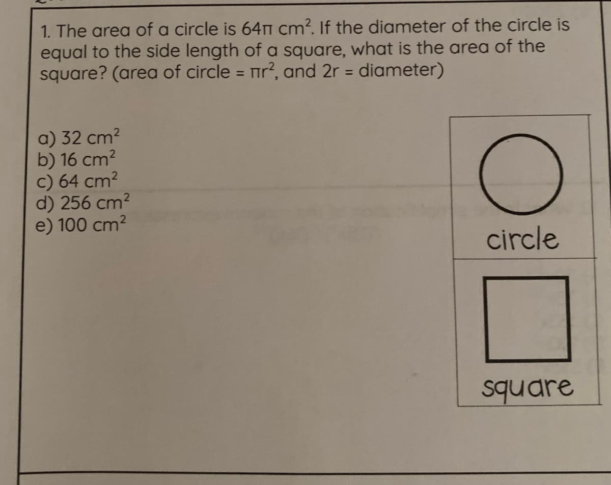 1. The area of a circle is 64T cm?. If the diameter of the circle is
equal to the side length of a square, what is the area of the
square? (area of circle = r?, and 2r = diameter)
%3D
%3D
a) 32 cm?
b) 16 cm2
c) 64 cm2
d) 256 cm?
e) 100 cm2
circle
square

