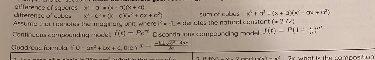 difference of squares x? - a? = (x - a)(x + a)
difference of cubes
sum of cubes x + a = (x + a)(x² - ax + a?)
x³ - a = (x - a)(x² + ax + a²)
Assume that i denotes the imaginary unit, where i? = -1., e denotes the natural constant (= 2.72)
Continuous compounding model: f(t) = Per Discontinuous compounding model: (t) = P(1+n)
-b±/6²-4ac
2a
Quadratic formula: If 0 = ax² + bx + c, then =
1 TH
2 If f(Y) - Y.2 and a(x) = x² + 2x what is the composition
ho grog of a

