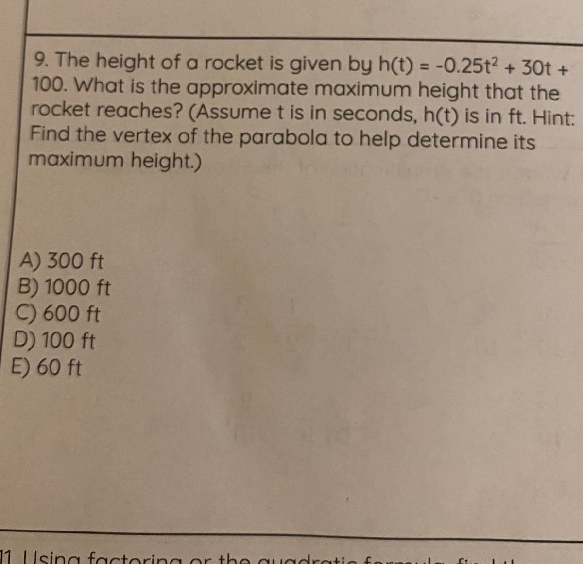 9. The height of a rocket is given by h(t) = -0.25t2 + 30t +
100. What is the approximate maximum height that the
rocket reaches? (Assumet is in seconds, h(t) is in ft. Hint:
Find the vertex of the parabola to help determine its
maximum height.)
%3D
A) 300 ft
B) 1000 ft
C) 600 ft
D) 100 ft
E) 60 ft
11 Using factoring or the quadrati
