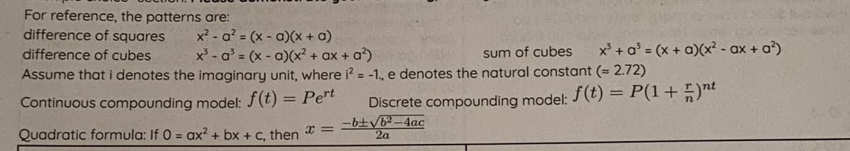 For reference, the patterns are:
difference of squares
x2 - a? = (x - a)(x + a)
x - a = (x - a)(x² + ax + a?)
x' + a° = (x + a)(x? - ax + a)
difference of cubes
sum of cubes
Assume that i denotes the imaginary unit, where i? = -1., e denotes the natural constant (= 2.72)
Continuous compounding model: f(t) = Pet
Discrete compounding model: (t) = P(1+)nt
-b±/b²-4ac
2a
Quadratic formula: If 0 = ax² + bx + C, then
