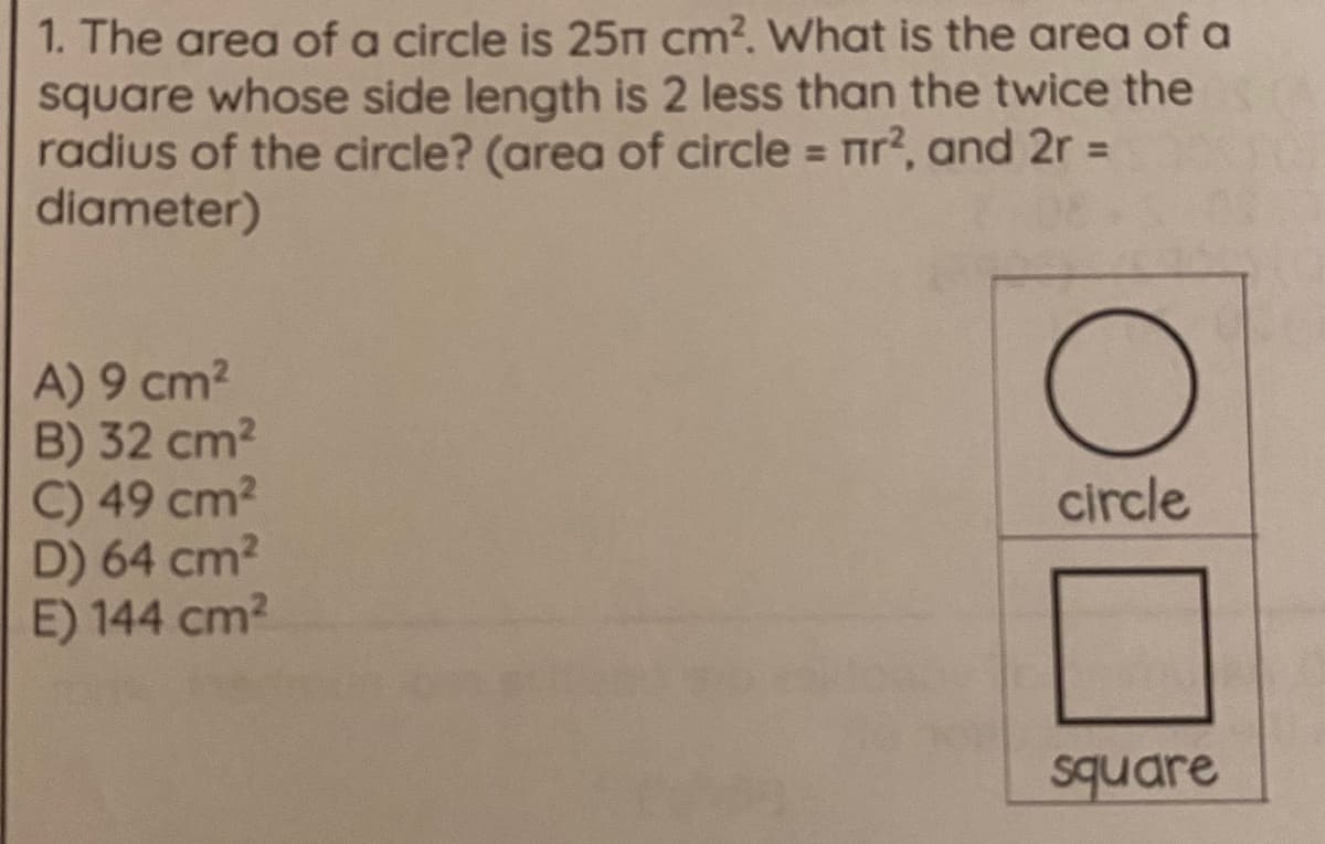 1. The area of a circle is 25n cm?. What is the area of a
square whose side length is 2 less than the twice the
radius of the circle? (area of circle = ir?, and 2r =
diameter)
%3D
A) 9 cm2
B) 32 cm2
C) 49 cm2
D) 64 cm?
E) 144 cm2
circle
square

