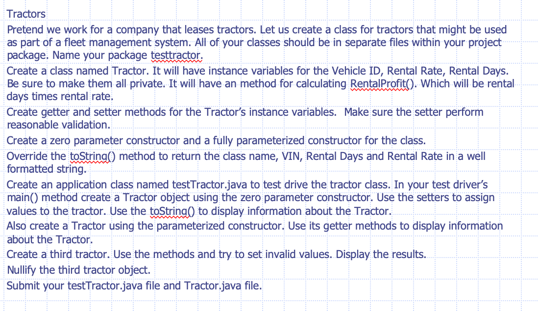 Tractors
Pretend we work for a company that leases tractors. Let us create a class for tractors that might be used
as part of a fleet management system. All of your classes should be in separate files within your project
package. Name your package testtractor.
Create a class named Tractor. It will have instance variables for the Vehicle ID, Rental Rate, Rental Days.
Be sure to make them all private. It will have an method for calculating RentalProfit(). Which will be rental
days times rental rate.
Create getter and setter methods for the Tractor's instance variables. Make sure the setter perform
reasonable validation.
Create a zero parameter constructor and a fully parameterized constructor for the class.
Override the toString() method to return the class name, VIN, Rental Days and Rental Rate in a well
formatted string.
Create an application class named testTractor.java to test drive the tractor class. In your test driver's
main() method create a Tractor object using the zero parameter constructor. Use the setters to assign
values to the tractor. Use the toString() to display. information about the Tractor.
Also create a Tractor using the parameterized constructor. Use its getter methods to display information
about the Tractor.
Create a third.tractor. Use the.methods and try to set invalid values. Display the results.
Nullify the third tractor object.
Submit your testTractor.java file and Tractor.java file.
