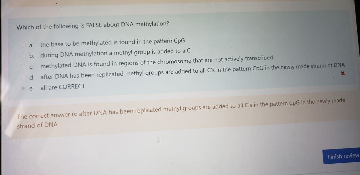 Which of the following is FALSE about DNA methylation?
a.
the base to be methylated is found in the pattern CpG
O b. during DNA methylation a methyl group is added to a C
methylated DNA is found in regions of the chromosome that are not actively transcribed
O c.
d. after DNA has been replicated methyl groups are added to all C's in the pattern CpG in the newly made strand of DNA
e.
all are CORRECT
The correct answer is: after DNA has been replicated methyl groups are added to all C's in the pattern CpG in the newly made
strand of DNA
Finish review
