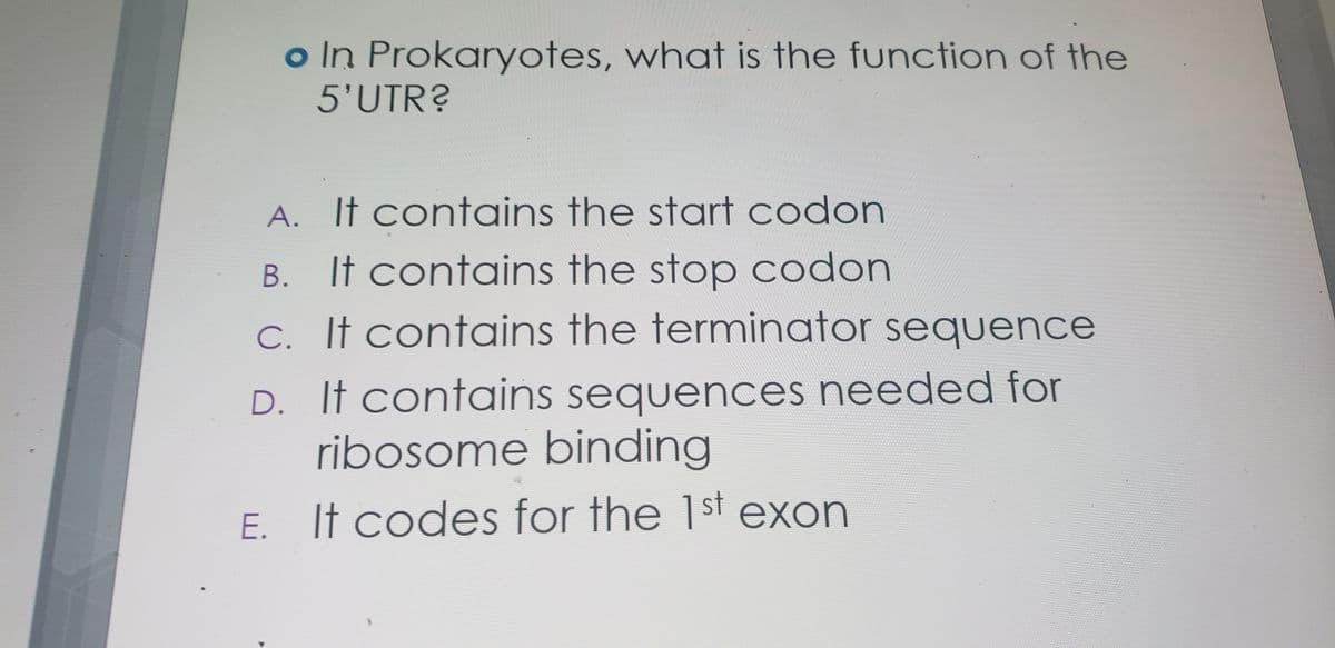 o In Prokaryotes, what is the function of the
5'UTR?
A. It contains the start codon
B. It contains the stop codon
C. If contains the terminator sequence
D. It contains sequences needed for
ribosome binding
E. It codes for the 1st exon
