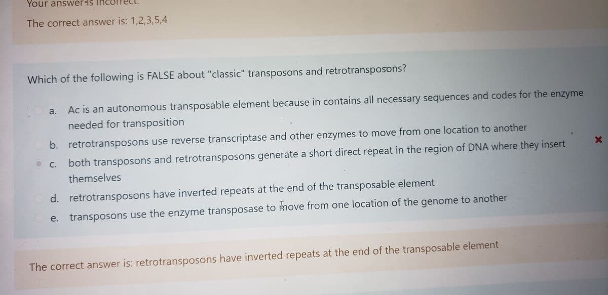 Your answer-is ino
The correct answer is: 1,2,3,5,4
Which of the following is FALSE about "classic" transposons and retrotransposons?
Ac is an autonomous transposable element because in contains all necessary sequences and codes for the enzyme
needed for transposition
a.
O b. retrotransposons use reverse transcriptase and other enzymes to move from one location to another
both transposons and retrotransposons generate a short direct repeat in the region of DNA where they insert
С.
themselves
O d. retrotransposons have inverted repeats at the end of the transposable element
O e.
transposons use the enzyme transposase to move from one location of the genome to another
The correct answer is: retrotransposons have inverted repeats at the end of the transposable element
