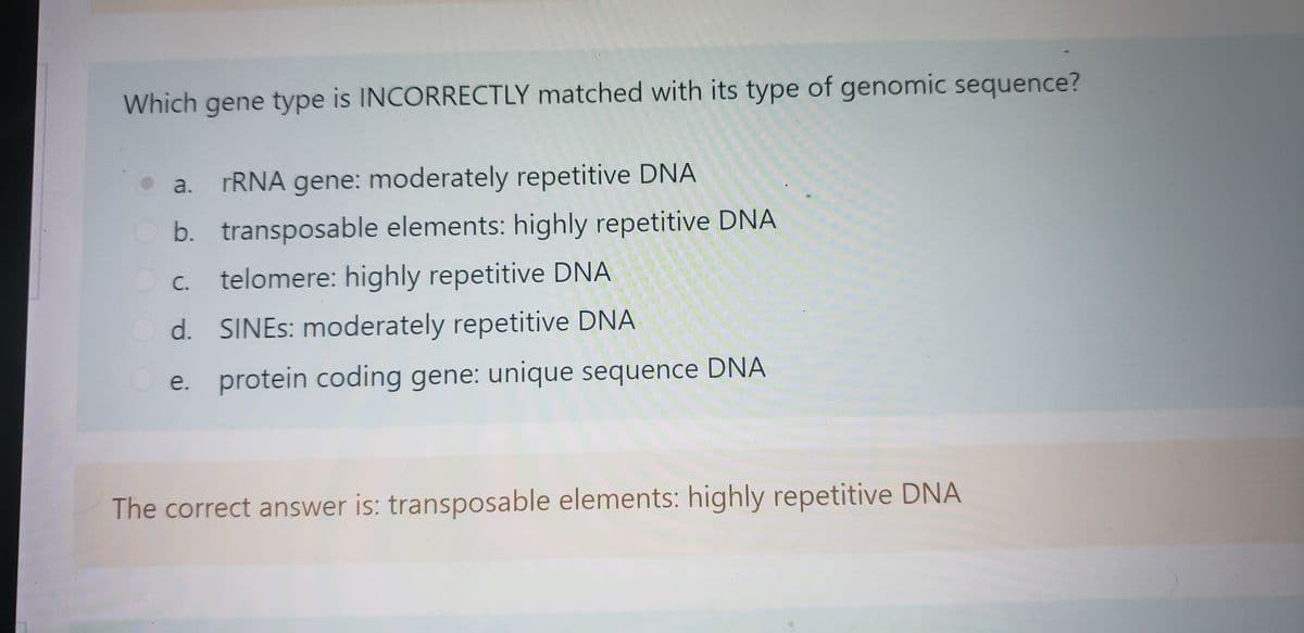 Which gene type is INCORRECTLY matched with its type of genomic sequence?
a.
FRNA gene: moderately repetitive DNA
b. transposable elements: highly repetitive DNA
O c.
C.
telomere: highly repetitive DNA
O d. SINES: moderately repetitive DNA
O e. protein coding gene: unique sequence DNA
The correct answer is: transposable elements: highly repetitive DNA
