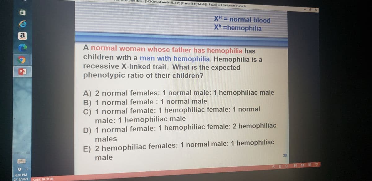 Slide Show - [3400Ch4SexLinkedv11iClk (9) [Compatibility Mode]] - PowerPoint (Unlicensed Product)
XH = normal blood
%3D
Xh =hemophilia
a
A normal woman whose father has hemophilia has
children with a man with hemophilia. Hemophilia is a
recessive X-linked trait. What is the expected
PE
phenotypic ratio of their children?
A) 2 normal females: 1 normal male: 1 hemophiliac male
B) 1 normal female : 1 normal male
C) 1 normal female: 1 hemophiliac female: 1 normal
male: 1 hemophiliac male
D) 1 normal female: 1 hemophiliac female: 2 hemophiliac
males
E) 2 hemophiliac females: 1 normal male: 1 hemophiliac
30
male
即 豆
O I O E :
6:03 PM
2/19/2021
SLIDE 30 OF 08
