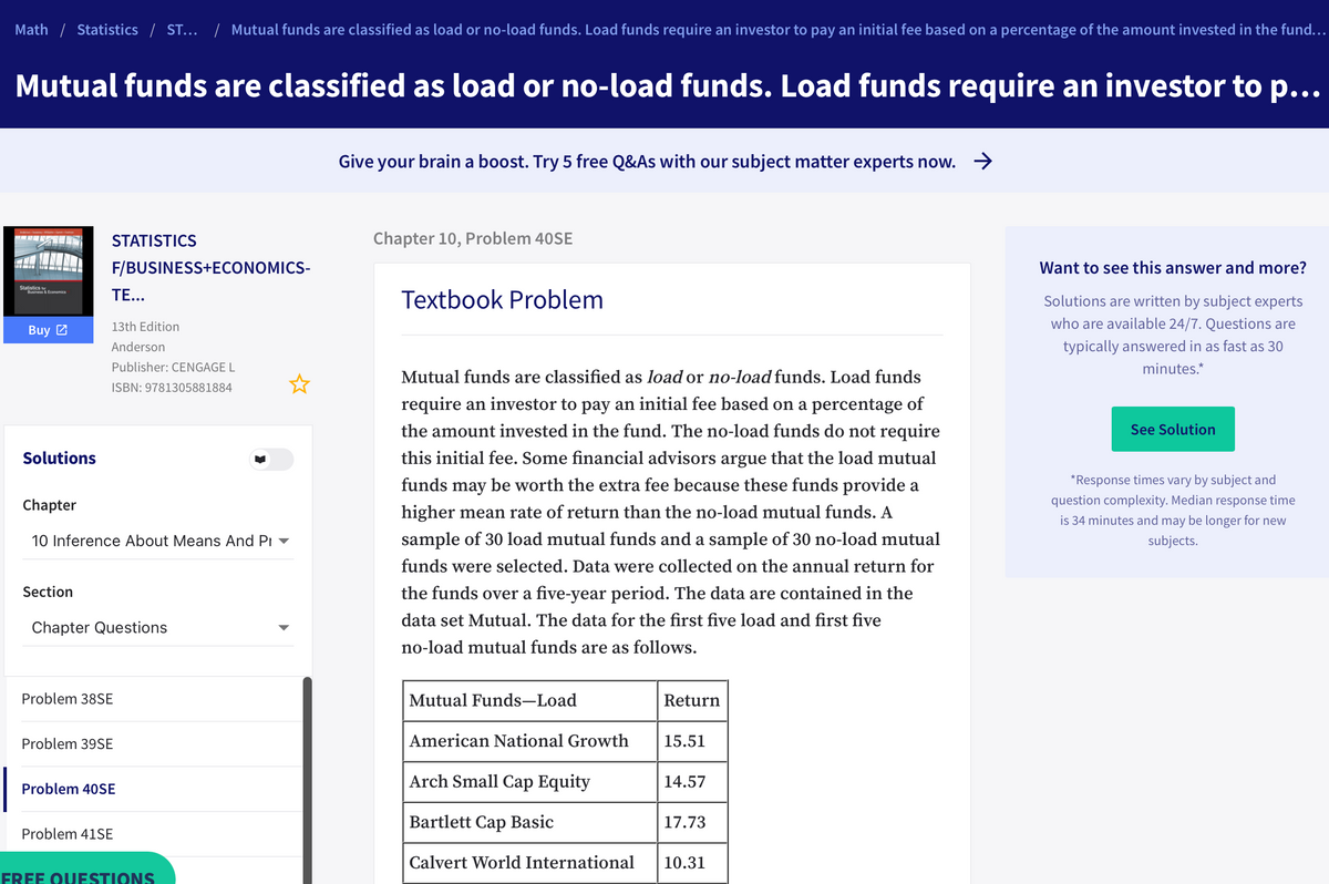 Math / Statistics / ST...
| Mutual funds are classified as load or no-load funds. Load funds require an investor to pay an initial fee based on a percentage of the amount invested in the fund...
Mutual funds are classified as load or no-load funds. Load funds require an investor to p...
Give your brain a boost. Try 5 free Q&As with our subject matter experts now. >
STATISTICS
Chapter 10, Problem 40SE
F/BUSINESS+ECONOMICS-
Want to see this answer and more?
Statistics
Business & Economics
TE...
Textbook Problem
Solutions are written by subject experts
13th Edition
who are available 24/7. Questions are
Buy 2
Anderson
typically answered in as fast as 30
Publisher: CENGAGE L
minutes.*
Mutual funds are classified as load or no-load funds. Load funds
ISBN: 9781305881884
require an investor to pay an initial fee based on a percentage of
the amount invested in the fund. The no-load funds do not require
See Solution
Solutions
this initial fee. Some financial advisors argue that the load mutual
funds may be worth the extra fee because these funds provide a
*Response times vary by subject and
Chapter
question complexity. Median response time
higher mean rate of return than the no-load mutual funds. A
is 34 minutes and may be longer for new
10 Inference About Means And Pi -
sample of 30 load mutual funds and a sample of 30 no-load mutual
subjects.
funds were selected. Data were collected on the annual return for
Section
the funds over a five-year period. The data are contained in the
data set Mutual. The data for the first five load and first five
Chapter Questions
no-load mutual funds are as follows.
Problem 38SE
Mutual Funds-Load
Return
Problem 39SE
American National Growth
15.51
Arch Small Cap Equity
14.57
Problem 40SE
Bartlett Cap Basic
17.73
Problem 41SE
Calvert World International
10.31
FREE OUESTIONS
