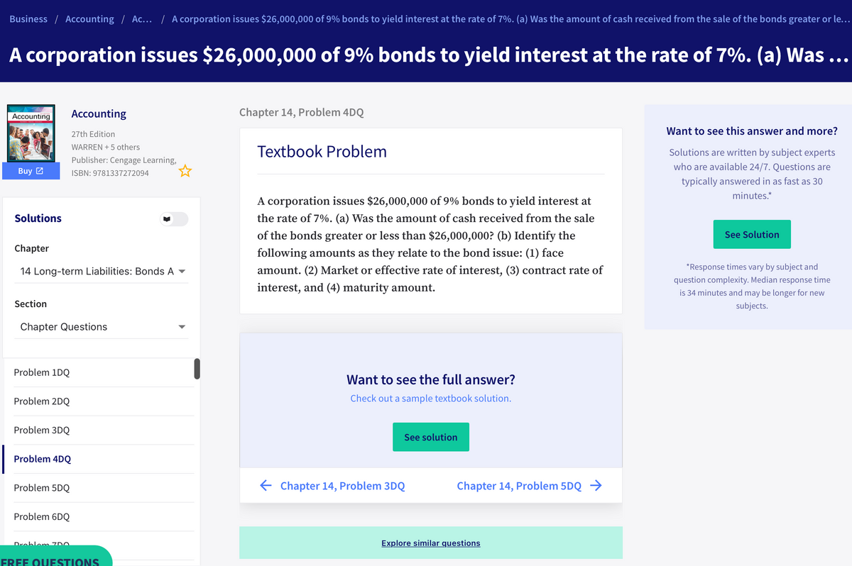 Business / Accounting / Ac. / A corporation issues $26,000,000 of 9% bonds to yield interest at the rate of 7%. (a) Was the amount of cash received from the sale of the bonds greater or le...
A corporation issues $26,000,000 of 9% bonds to yield interest at the rate of 7%. (a) Was ...
Accounting
Chapter 14, Problem 4DQ
Accounting
27th Edition
Want to see this answer and more?
WARREN + 5 others
Textbook Problem
Solutions are written by subject experts
Publisher: Cengage Learning,
who are available 24/7. Questions are
Buy 2
ISBN: 9781337272094
typically answered in as fast as 30
minutes.*
A corporation issues $26,000,000 of 9% bonds to yield interest at
Solutions
the rate of 7%. (a) Was the amount of cash received from the sale
of the bonds greater or less than $26,000,000? (b) Identify the
See Solution
Chapter
following amounts as they relate to the bond issue: (1) face
14 Long-term Liabilities: Bonds A -
amount. (2) Market or effective rate of interest, (3) contract rate of
*Response times vary by subject and
question complexity. Median response time
interest, and (4) maturity amount.
is 34 minutes and may be longer for new
Section
subjects.
Chapter Questions
Problem 1DQ
Want to see the full answer?
Problem 2DQ
Check out a sample textbook solution.
Problem 3DQ
See solution
Problem 4DQ
Problem 5DQ
E Chapter 14, Problem 3DQ
Chapter 14, Problem 5DQ →
Problem 6DQ
Explore similar questions
Droblem ZDO
FREE OUESTIONS
