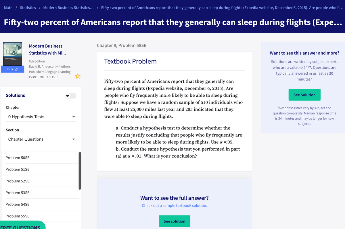 Math / Statistics / Modern Business Statistics... / Fifty-two percent of Americans report that they generally can sleep during flights (Expedia website, December 6, 2015). Are people who fl..
Fifty-two percent of Americans report that they generally can sleep during flights (Expe...
Modern Business
Chapter 9, Problem 58SE
Statistics with Mi...
Want to see this answer and more?
Modern Buistics
Textbook Problem
Solutions are written by subject experts
6th Edition
David R. Anderson + 4 others
who are available 24/7. Questions are
Buy 2
Publisher: Cengage Learning
typically answered in as fast as 30
ISBN: 9781337115186
minutes.*
Fifty-two percent of Americans report that they generally can
sleep during flights (Expedia website, December 6, 2015). Are
Solutions
people who fly frequently more likely to be able to sleep during
See Solution
flights? Suppose we have a random sample of 510 individuals who
Chapter
flew at least 25,000 miles last year and 285 indicated that they
*Response times vary by subject and
question complexity. Median response time
9 Hypothesis Tests
were able to sleep during flights.
is 34 minutes and may be longer for new
subjects.
Section
a. Conduct a hypothesis test to determine whether the
results justify concluding that people who fly frequently are
Chapter Questions
more likely to be able to sleep during flights. Use a =.05.
b. Conduct the same hypothesis test you performed in part
Problem 50SE
(a) at a = .01. What is your conclusion?
Problem 51SE
Problem 52SE
Problem 53SE
Want to see the full answer?
Problem 54SE
Check out a sample textbook solution.
Problem 55SE
See solution
FREE OUESTIONS
