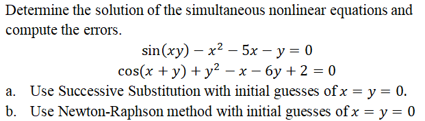 Determine the solution of the simultaneous nonlinear equations and
compute the errors.
sin(xy) – x2 – 5x – y = 0
cos(x + y) + y² – x – 6y + 2 = 0
a. Use Successive Substitution with initial guesses of x = y = 0.
b. Use Newton-Raphson method with initial guesses of x = y = 0
