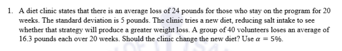 1. A diet clinic states that there is an average loss of 24 pounds for those who stay on the program for 20
weeks. The standard deviation is 5 pounds. The clinic tries a new diet, reducing salt intake to see
whether that strategy will produce a greater weight loss. A group of 40 volunteers loses an average of
16.3 pounds each over 20 weeks. Should the clinic change the new diet? Use a = 5%.