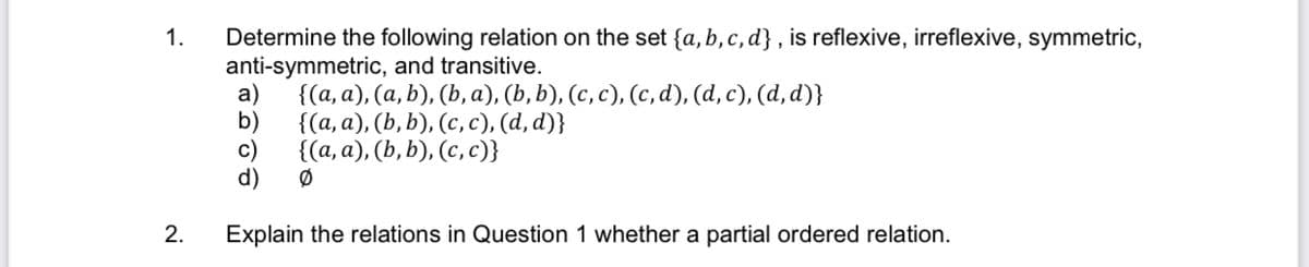 Determine the following relation on the set {a, b,c, d} , is reflexive, irreflexive, symmetric,
anti-symmetric, and transitive.
a)
1.
{(а, а), (а, b), (b, а), (b, b), (с, с), (с, d), (d, c), (d, a)}
b)
{(а, а), (Ь, b), (с, с), (а, d)}
((а, а), (b, b), (с, с)}
c)
d)
2.
Explain the relations in Question 1 whether a partial ordered relation.
