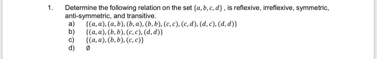 Determine the following relation on the set {a, b, c, d} , is reflexive, irreflexive, symmetric,
anti-symmetric, and transitive.
a)
1.
{(а, а), (а, b), (b, а), (b, b), (с, с), (с, d), (а, с), (d, d)}
b)
{(а, а), (Ь, b), (с, с), (а, d)}
c)
((а, а), (b, b), (с, с)}
d)
