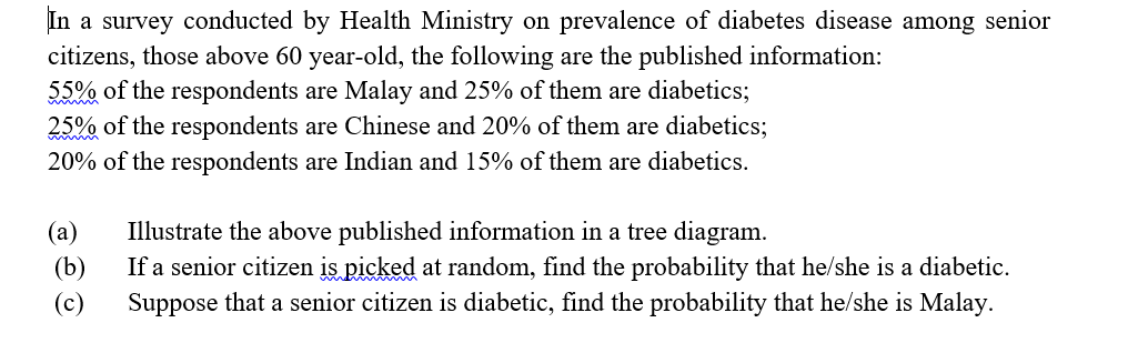 In a survey conducted by Health Ministry on prevalence of diabetes disease among senior
citizens, those above 60 year-old, the following are the published information:
55% of the respondents are Malay and 25% of them are diabetics;
25% of the respondents are Chinese and 20% of them are diabetics;
20% of the respondents are Indian and 15% of them are diabetics.
(а)
Illustrate the above published information in a tree diagram.
If a senior citizen is picked at random, find the probability that he/she is a diabetic.
(b)
(c)
Suppose that a senior citizen is diabetic, find the probability that he/she is Malay.
