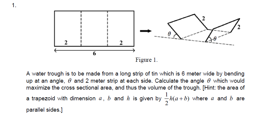 1.
2
2
Figure 1.
A water trough is to be made from a long strip of tin which is 6 meter wide by bending
up at an angle, 0 and 2 meter strip at each side. Calculate the angle 0 which would
maximize the cross sectional area, and thus the volume of the trough. [Hint: the area of
1
a trapezoid with dimension a, b and h is given by h(a +b) where a and b are
parallel sides.]
