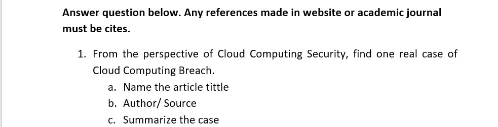 Answer question below. Any references made in website or academic journal
must be cites.
1. From the perspective of Cloud Computing Security, find one real case of
Cloud Computing Breach.
a. Name the article tittle
b. Author/ Source
c. Summarize the case
