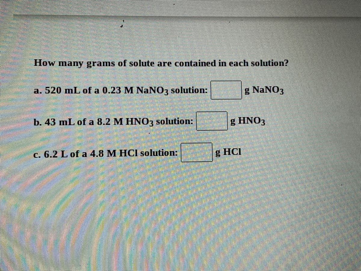 How many grams of solute are contained in each solution?
a. 520 mL of a 0.23 M NaNO3 solution:
g NaNO3
b. 43 mL of a 8.2 M HNO, solution:
g HNO3
c. 6.2 L of a 4.8 M HCI solution:
g HCI
