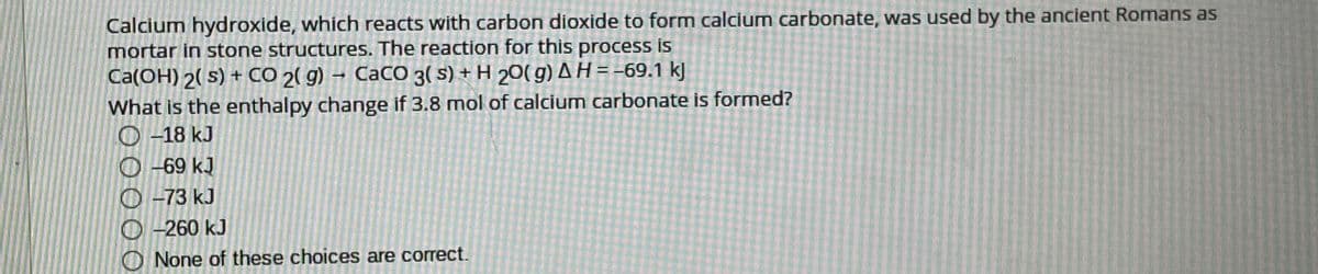 Calcium hydroxide, which reacts with carbon dioxide to form calcium carbonate, was used by the ancient Romans as
mortar in stone structures. The reaction for this process is
Ca(OH) 2( s) + CÓ 2( g) → CaCO 3( s) + H 20( g) AH=-69,1 kJ
What is the enthalpy change if 3.8 mol of calcium carbonate is formed?
O -18 kJ
O -69 kJ
O -73 kJ
O -260 kJ
None of these choices are correct.
