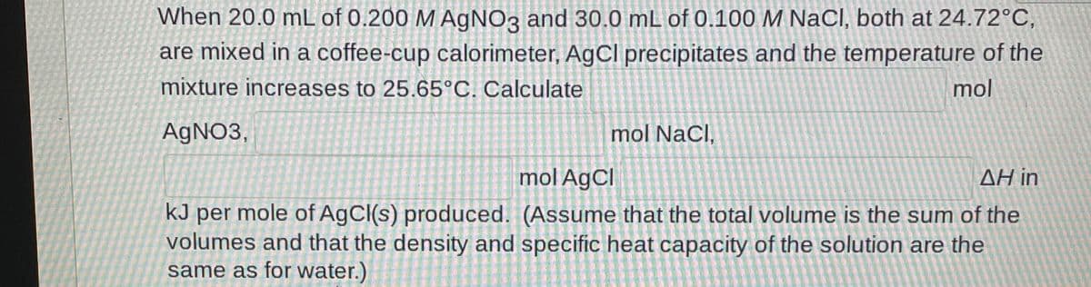 When 20.0 mL of 0.200 M A9NO3 and 30.0 mL of 0.100 M NaCl, both at 24.72°C,
are mixed in a coffee-cup calorimeter, AgCl precipitates and the temperature of the
mixture increases to 25.65°C. Calculate
mol
AGNO3,
mol NaCl,
mol AgCl
ΔΗ in
kJ per mole of AgCl(s) produced. (Assume that the total volume is the sum of the
volumes and that the density and specific heat capacity of the solution are the
same as for water.)
