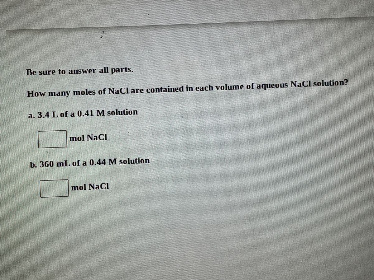 Be sure to answer all parts.
How many moles of NaCl are contained in each volume of aqueous NaCl solution?
a. 3.4 L of a 0.41 M solution
mol NaCl
b. 360 mL of a 0.44 M solution
mol NaCl
