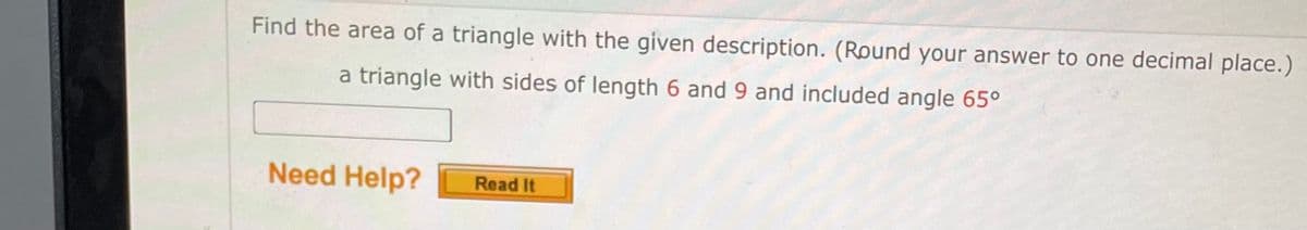 Find the area of a triangle with the given description. (Round your answer to one decimal place.)
a triangle with sides of length 6 and 9 and included angle 65⁰
Need Help?
Read It