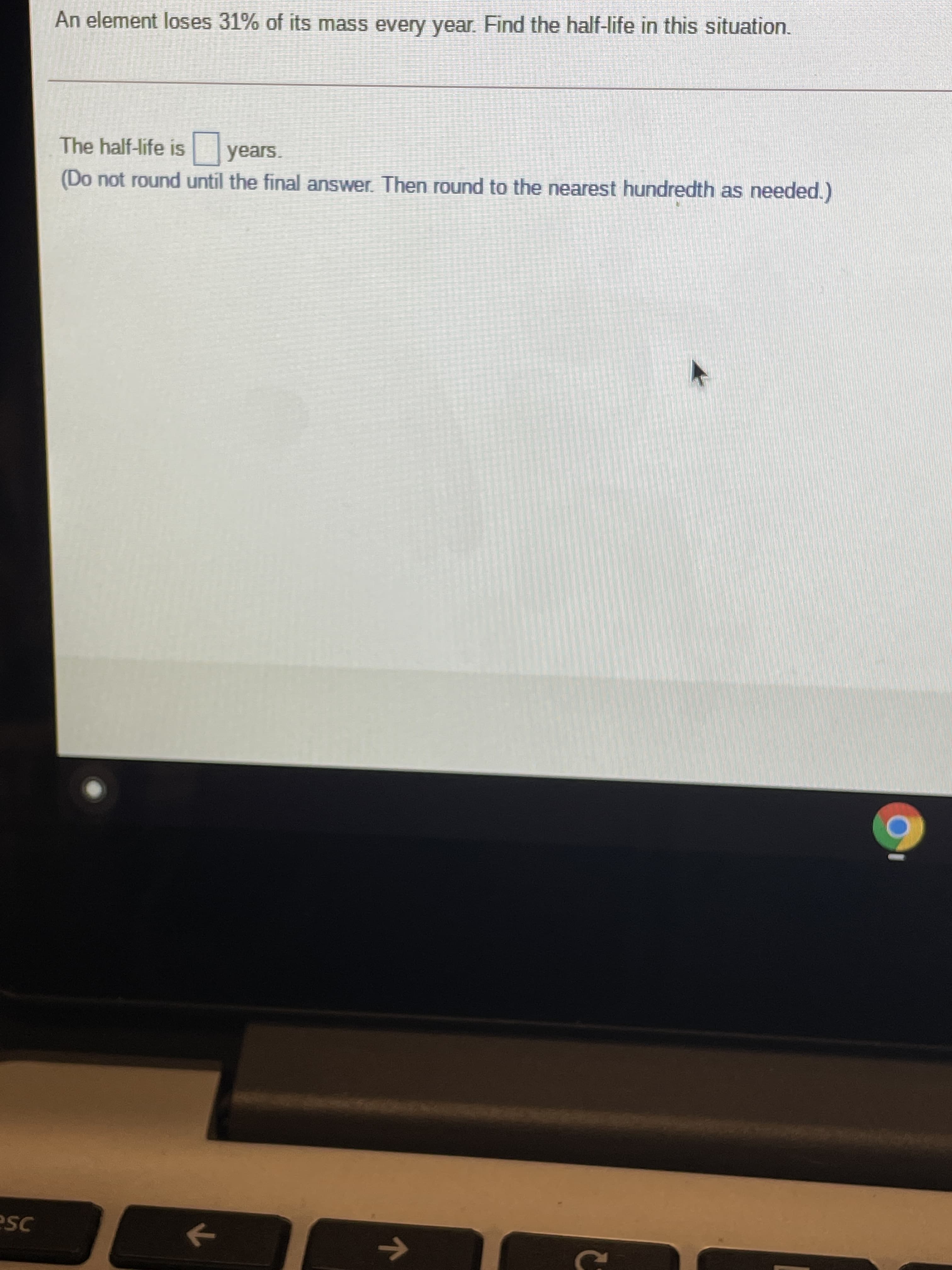 An element loses 31% of its mass every year. Find the half-life in this situation.
The half-life is
years.
(Do not round until the final answer. Then round to the nearest hundredth as needed.)
->
