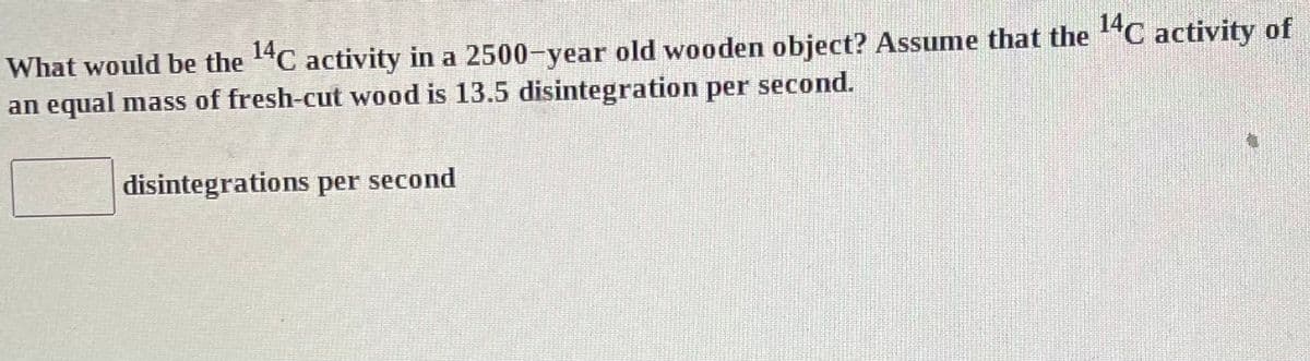 What would be the 1¹4C activity in a 2500-year old wooden object? Assume that the ¹4C activity of
an equal mass of fresh-cut wood is 13.5 disintegration per second.
disintegrations per second