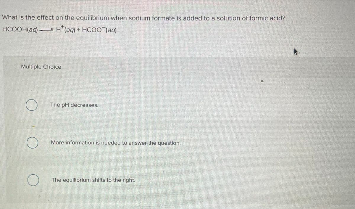 What is the effect on the equilibrium when sodium formate is added to a solution of formic acid?
HCOOH(aq) = H(aq) + HCOO¯(aq)
Multiple Choice
O
O
O
The pH decreases.
More information is needed to answer the question.
The equilibrium shifts to the right.