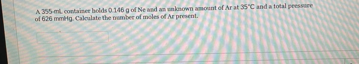 A 355-mL container holds 0.146 g of Ne and an unknown amount of Ar at 35°C and a total pressure
of 626 mmHg. Calculate the number of moles of Ar present.
