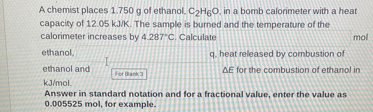 A chemist places 1.750 g of ethanol, C2H6O, in a bomb calorimeter with a heat
capacity of 12.05 kJ/K. The sample is burned and the temperature of the
calorimeter increases by 4.287°C. Calculate
mol
ethanol,
q, heat released by combustion of
ethanol and
AE for the combustion of ethanol in
For Blank 3
kJ/mol.
Answer in standard notation and for a fractional value, enter the value as
0.005525 mol, for example.
