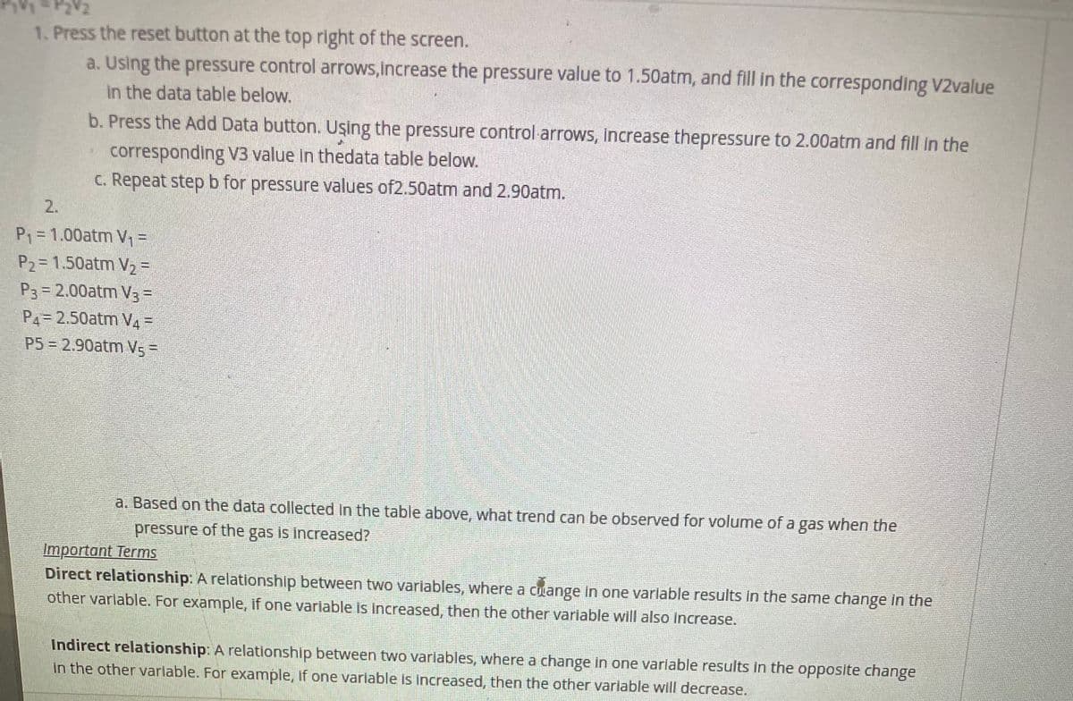 1. Press the reset button at the top right of the screen.
a. Using the pressure control arrows,increase the pressure value to 1.50atm, and fill in the corresponding V2value
in the data table below.
b. Press the Add Data button. Uşing the pressure control arrows, increase thepressure to 2.00atm and fll in the
corresponding V3 value in thedata table below.
C. Repeat stepb for pressure values of2.50atm and 2.90atm.
2.
P = 1.00atm V%=
P2= 1.50atm V2 3=
P3= 2.00atm V3=
P4=2.50atm V4 =
P5 = 2.90atm Vs=
a. Based on the data collected In the table above, what trend can be observed for volume of a gas when the
pressure of the gas is increased?
Important Terms
Direct relationship: A relationship between two variables, where a cuange in one varlable results in the same change in the
other varlable. For example, if one variable is increased, then the other variable will also increase.
Indirect relationship: A relationship between two varlables, where a change in one varlable results in the opposite change
in the other varlable. For example, if one variable is increased, then the other variable will decrease.
