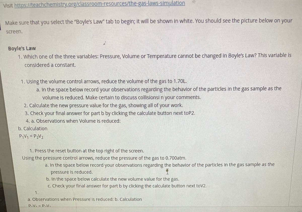 Visit https://teachchemistry.org/classroom-resources/the-gas-laws-simulation
Make sure that you select the "Boyle's Law" tab to begin; it will be shown in white. You should see the plcture below on your
screen.
Boyle's Law
1. Which one of the three variables: Pressure, Volume or Temperature cannot be changed in Boyle's Law? This varlable is
considered a constant.
1. Using the volume control arrows, reduce the volume of the gas to 1.7OL.
a. In the space below record your observations regarding the behavior of the particles In the gas sample as the
volume is reduced. Make certain to discuss collisionsi n your comments.
2. Calculate the new pressure value for the gas, showing all of your work.
3. Check your final answer for part b by clicking the calculate button next toP2.
4. a. Observations when Volume is reduced:
b. Calculation
PIV1 = P2V2
1. Press the reset button at the top right of the screen.
Using the pressure control arrows, reduce the pressure of the gas to 0.700atm.
a. In the space below record your observations regarding the behavior of the particles In the gas sample as the
pressure is reduced.
b. In the space below calculate the new volume value for the gas.
C. Check your final answer for part b by clicking the calculate button next toV2.
1.
a. Observations when Pressure' is reduced: b. Calculation
P.V. = P-V-
