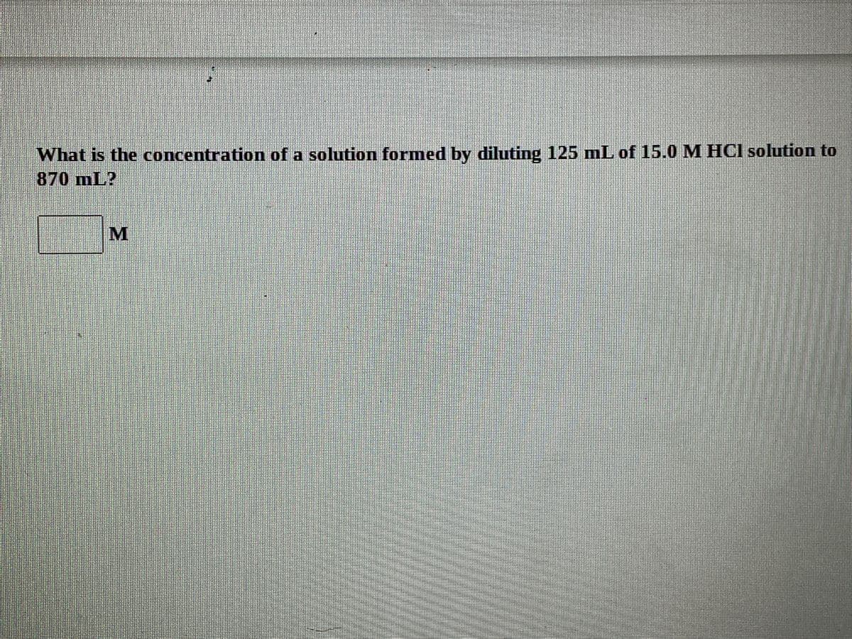 What is the concentration of a solution formed by diluting 125 mL of 15.0 M HCI solution to
870 mL?
