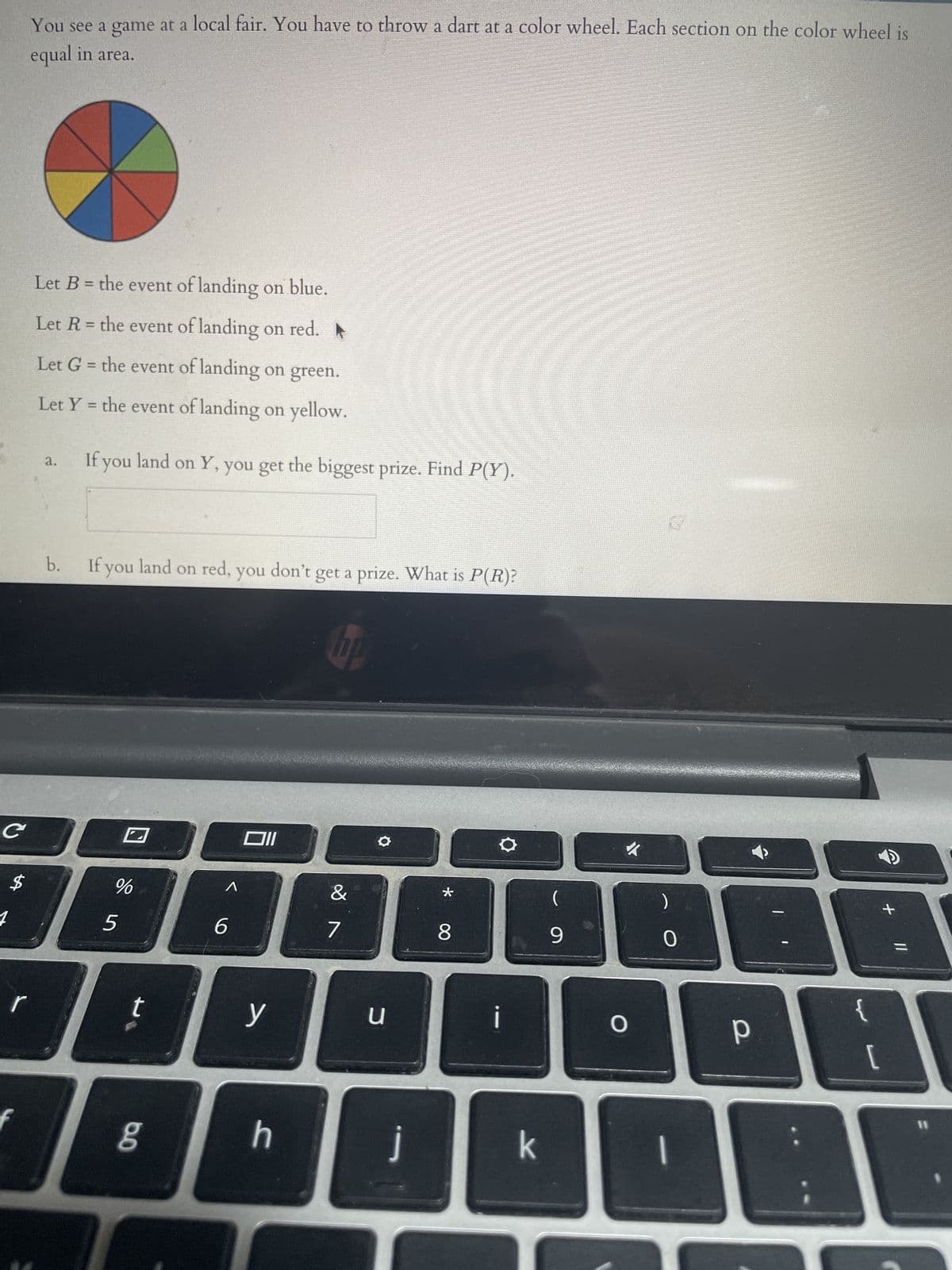 C
$
You see a game at a local fair. You have to throw a dart at a color wheel. Each section on the color wheel is
equal in area.
Let B = the event of landing on blue.
Let R = the event of landing on red. ▶
Let G = the event of landing on green.
Let Y= the event of landing on yellow.
a.
If you land on Y, you get the biggest prize. Find P(Y).
b.
If you land on red, you don't get a prize. What is P(R)?
%
&
JAAA
6
7
5
t
6.0
Oll
g
y
NO
h
u
j
*
8
i
k
9
O
0
р
{
[
+
11
11