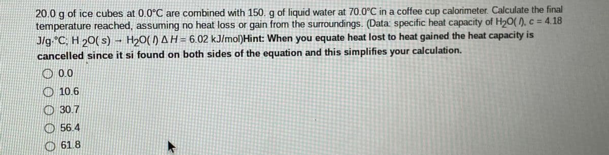 20.0 g of ice cubes at 0.0°C are combined with 150. g of liquid water at 70.0°C in a coffee cup calorimeter. Calculate the final
temperature reached, assuming no heat loss or gain from the surroundings. (Data: specific heat capacity of H20(), c = 4.18
J/g.°C; H 20( s) – H20() A H= 6.02 kJ/mol)Hint: When you equate heat lost to heat gained the heat capacity is
cancelled since it si found on both sides of the equation and this simplifies your calculation.
O 0.0
O 10.6
O 30.7
O 56.4
O61.8

