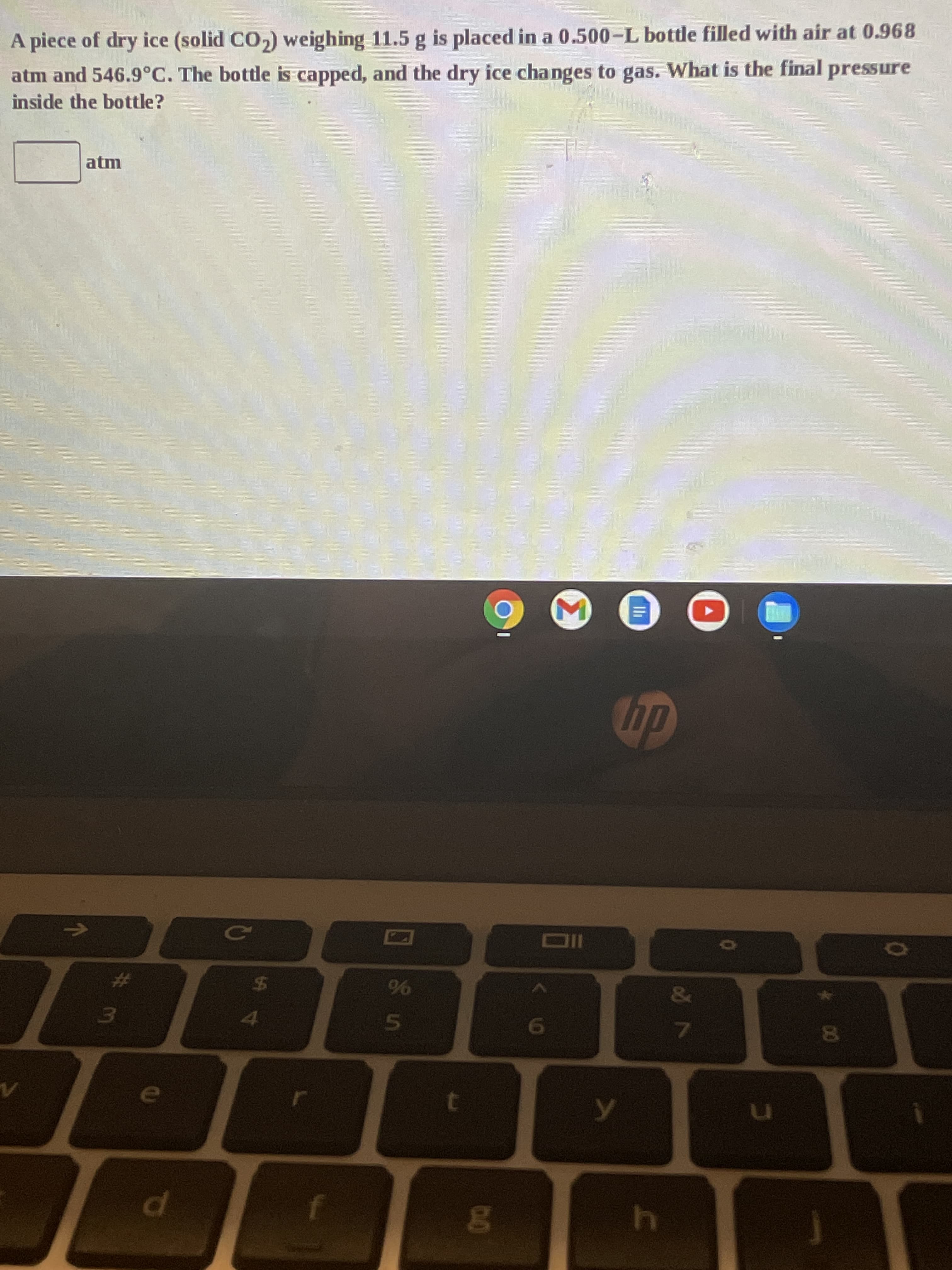 Ili
Σ
00
%23
%24
96
dp
atm
inside the bottle?
atm and 546.9°C. The bottle is capped, and the dry ice changes to gas. What is the final pressure
A piece of dry ice (solid CO,) weighing 11.5 g is placed in a 0.500-L bottle filled with air at 0.968
