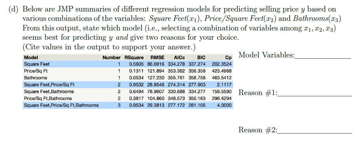 (d) Below are JMP summaries of different regression models for predicting selling price y based on
various combinations of the variables: Square Feet(x1), Price/Square Feet(x2) and Bathrooms(x3)
From this output, state which model (i.e., selecting a combination of variables among x1, x2, x3)
seems best for predicting y and give two reasons for your choice.
(Cite values in the output to support your answer.)
Number RSquare
Model Variables:
Cp
Model
RMSE
AICC
BIC
Square Feet
0.5605 86.6916 334.278 337.274
202.3524
Price/Sq Ft
1
0.1311 121.894 353.362 356.358
423.4988
Bathrooms
1
0.0534 127.230 355.761 358.758
463.5412
Square Feet,Price/Sq Ft
Square Feet, Bathrooms
0.9532 28.8546 274.314 277.903
2.1117
Reason #1:
0.6494 78.9607 330.688 334.277
158.5590
Price/Sq Ft,Bathrooms
0.3817 104.860 346.573 350.163
296.4294
Square Feet,Price/Sq Ft,Bathrooms
3
0.9534 29.3813 277.172 281.105
4.0000
Reason #2:
